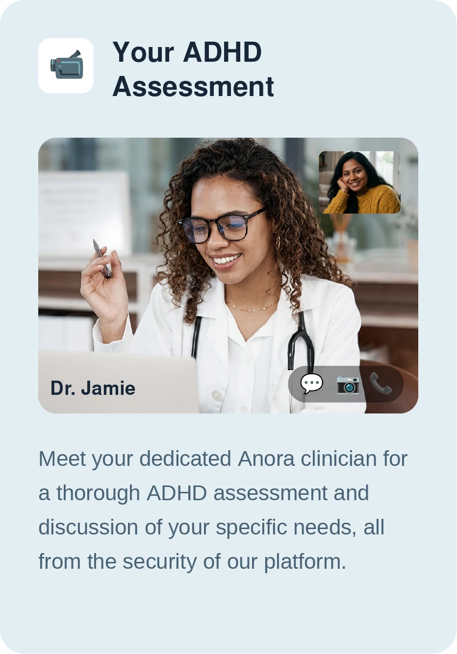 Your ADHD assessment — meet your dedicated Anora clinician for a thorough ADHD assessment and discussion of your specific needs, all from the security of our platform.
